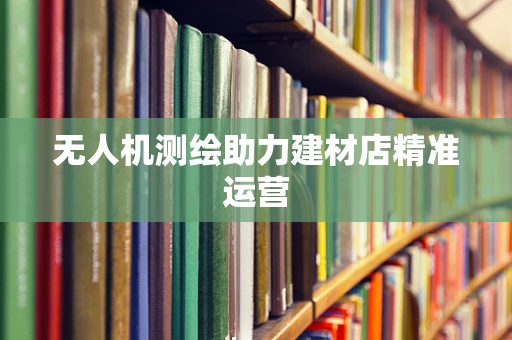 无人机测绘助力建材店精准运营