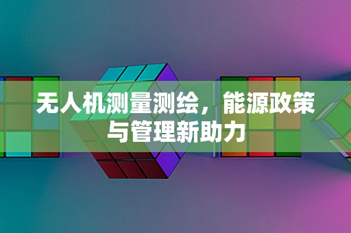 无人机测量测绘，能源政策与管理新助力