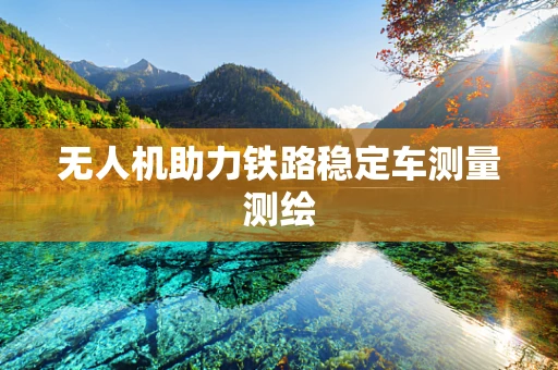 无人机助力铁路稳定车测量测绘