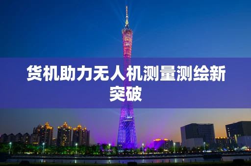 货机助力无人机测量测绘新突破