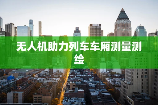 无人机助力列车车厢测量测绘