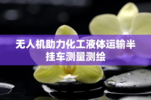 无人机助力化工液体运输半挂车测量测绘