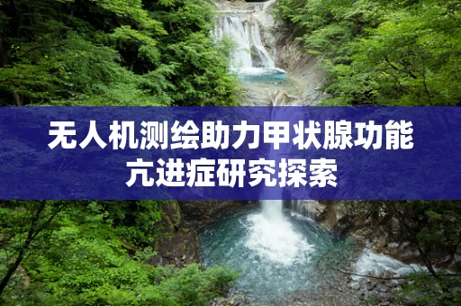 无人机测绘助力甲状腺功能亢进症研究探索