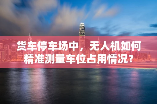 货车停车场中，无人机如何精准测量车位占用情况？