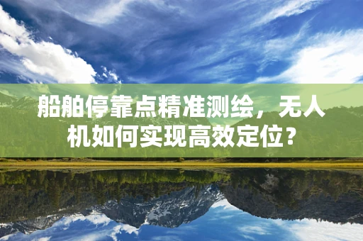船舶停靠点精准测绘，无人机如何实现高效定位？