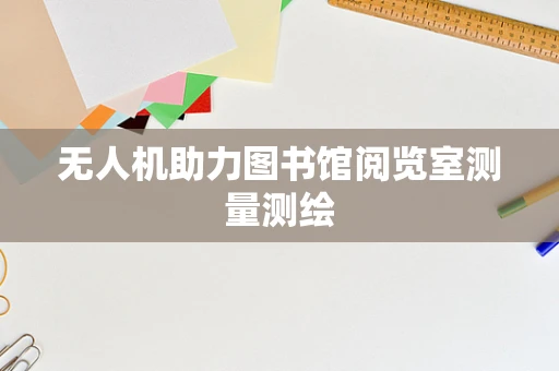 无人机助力图书馆阅览室测量测绘