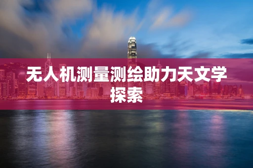 无人机测量测绘助力天文学探索