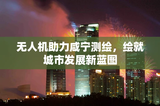 无人机助力咸宁测绘，绘就城市发展新蓝图
