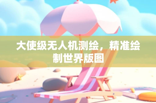 大使级无人机测绘，精准绘制世界版图