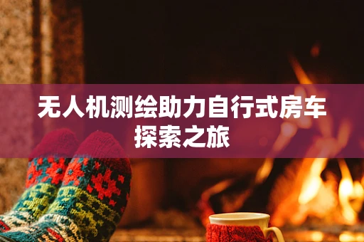 无人机测绘助力自行式房车探索之旅