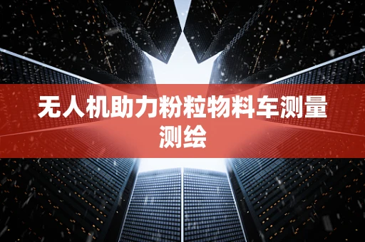 无人机助力粉粒物料车测量测绘