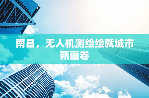 南昌，无人机测绘绘就城市新画卷