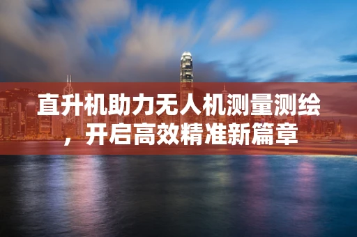 直升机助力无人机测量测绘，开启高效精准新篇章
