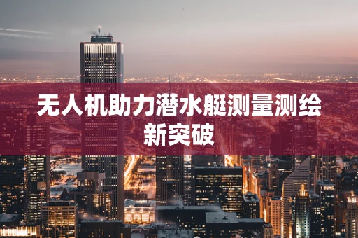 无人机助力潜水艇测量测绘新突破