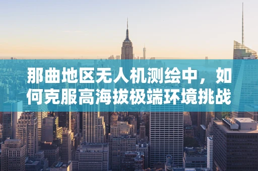 那曲地区无人机测绘中，如何克服高海拔极端环境挑战？