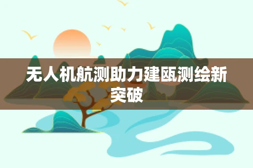 无人机航测助力建瓯测绘新突破