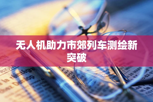 无人机助力市郊列车测绘新突破