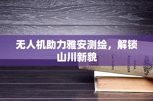 无人机助力雅安测绘，解锁山川新貌