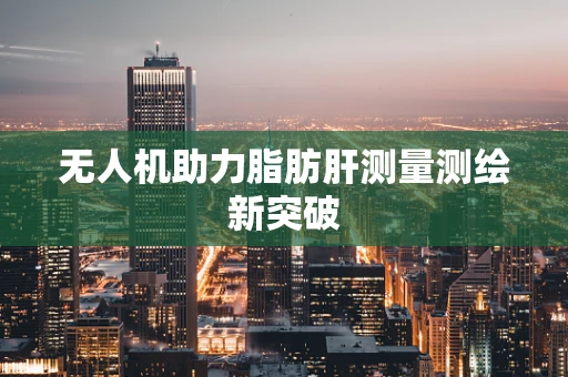 无人机助力脂肪肝测量测绘新突破