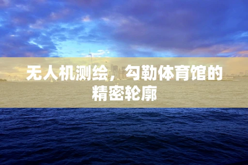无人机测绘，勾勒体育馆的精密轮廓