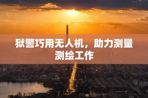 狱警巧用无人机，助力测量测绘工作