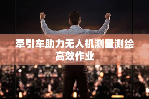牵引车助力无人机测量测绘高效作业