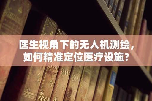 医生视角下的无人机测绘，如何精准定位医疗设施？
