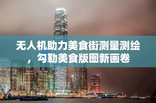 无人机助力美食街测量测绘，勾勒美食版图新画卷