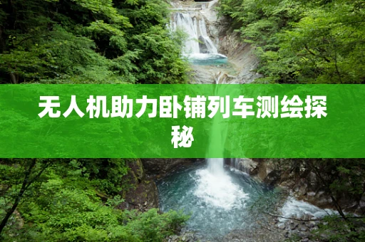无人机助力卧铺列车测绘探秘