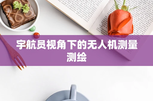 宇航员视角下的无人机测量测绘