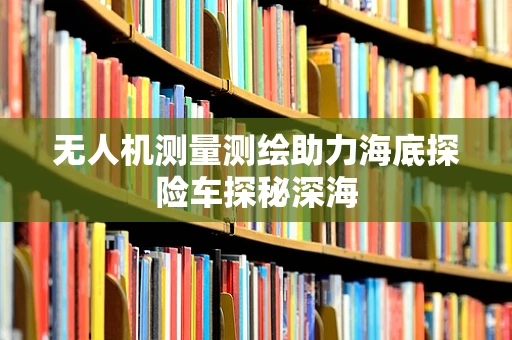 无人机测量测绘助力海底探险车探秘深海