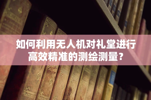 如何利用无人机对礼堂进行高效精准的测绘测量？