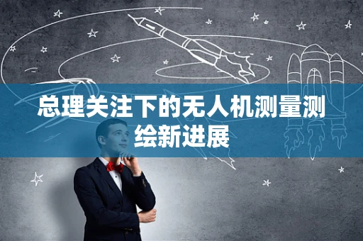 总理关注下的无人机测量测绘新进展