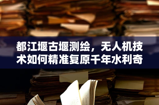 都江堰古堰测绘，无人机技术如何精准复原千年水利奇观？