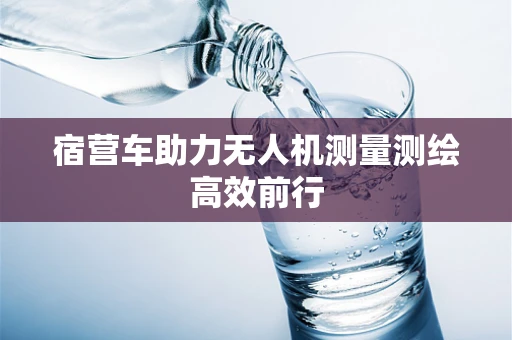 宿营车助力无人机测量测绘高效前行