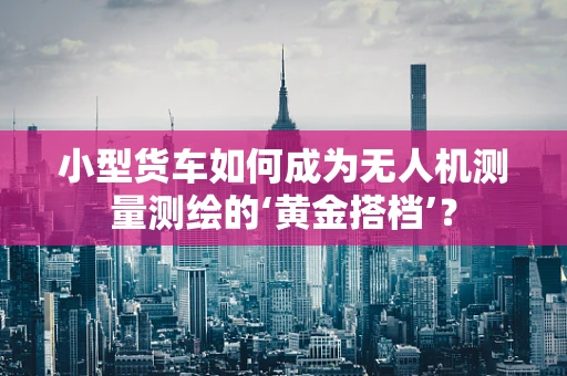 小型货车如何成为无人机测量测绘的‘黄金搭档’？
