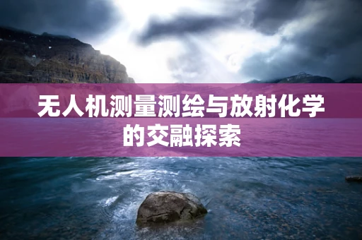 无人机测量测绘与放射化学的交融探索