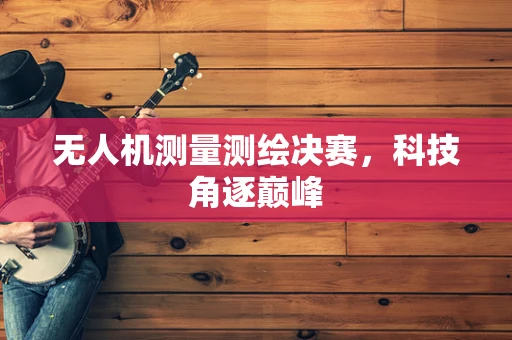 无人机测量测绘决赛，科技角逐巅峰