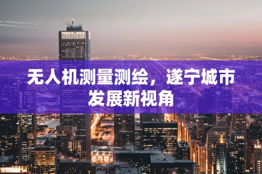 无人机测量测绘，遂宁城市发展新视角