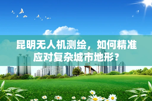 昆明无人机测绘，如何精准应对复杂城市地形？