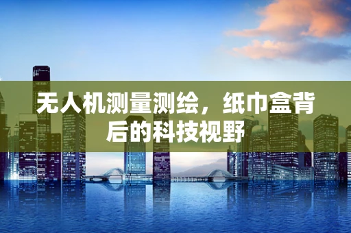 无人机测量测绘，纸巾盒背后的科技视野