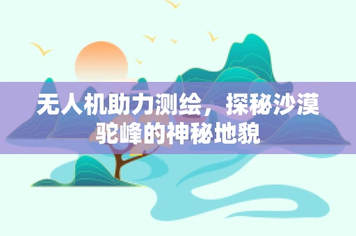 无人机助力测绘，探秘沙漠驼峰的神秘地貌