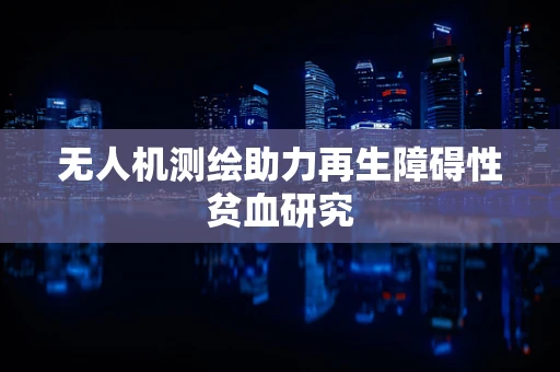无人机测绘助力再生障碍性贫血研究