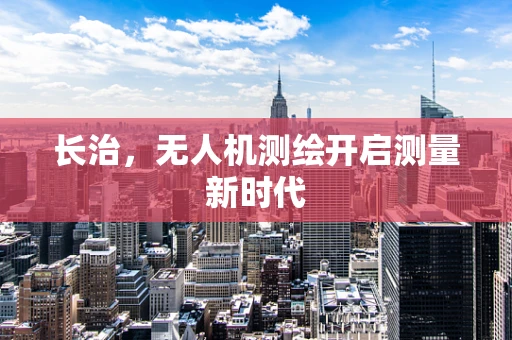 长治，无人机测绘开启测量新时代