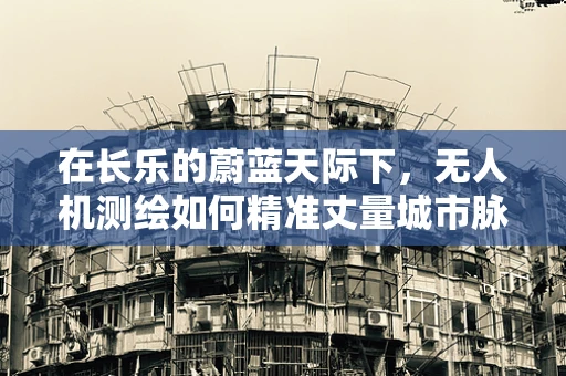 在长乐的蔚蓝天际下，无人机测绘如何精准丈量城市脉动？