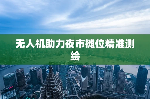 无人机助力夜市摊位精准测绘