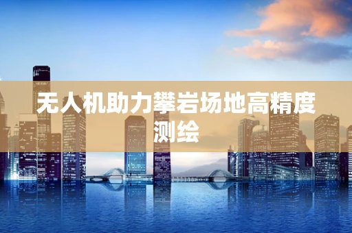 无人机助力攀岩场地高精度测绘