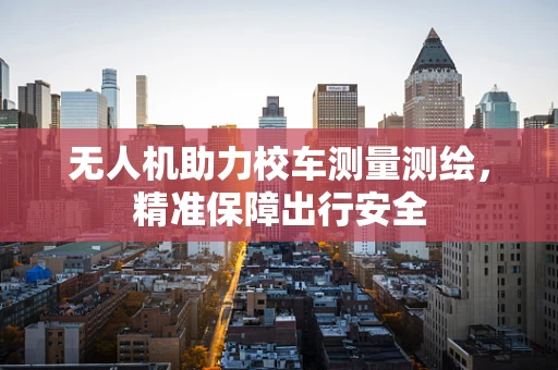 无人机助力校车测量测绘，精准保障出行安全