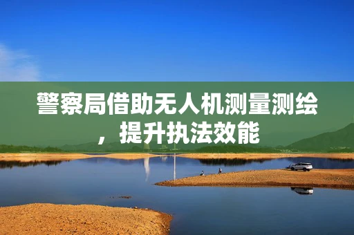 警察局借助无人机测量测绘，提升执法效能