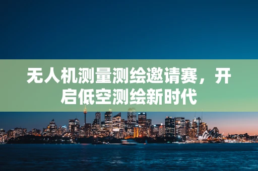 无人机测量测绘邀请赛，开启低空测绘新时代